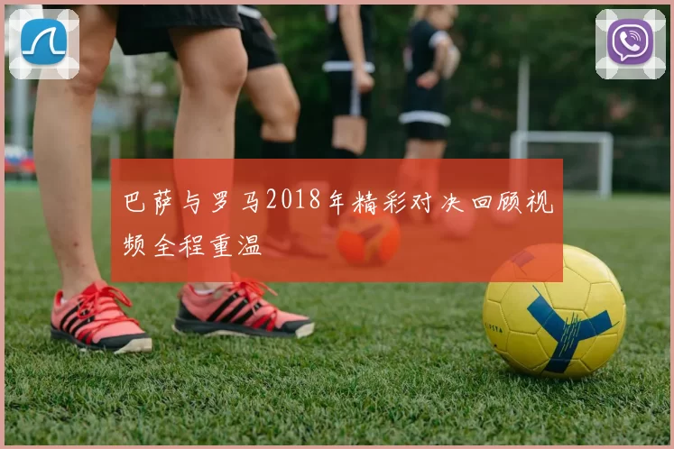 巴萨与罗马2018年精彩对决回顾视频全程重温