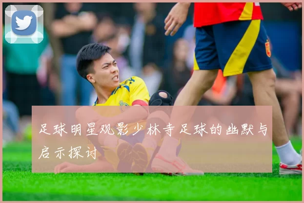 足球明星观影少林寺足球的幽默与启示探讨