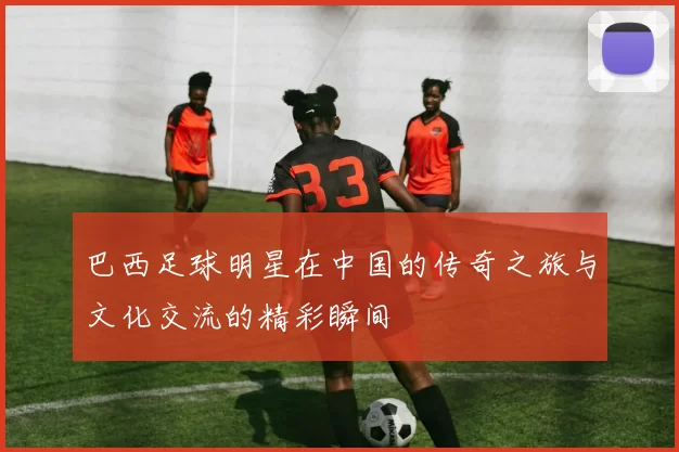巴西足球明星在中国的传奇之旅与文化交流的精彩瞬间