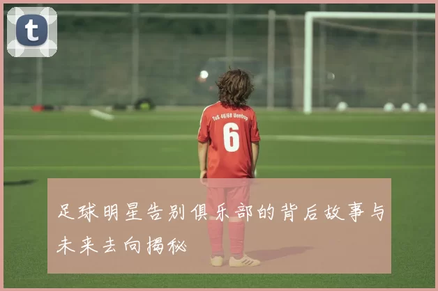 足球明星告别俱乐部的背后故事与未来去向揭秘