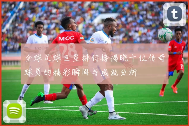 全球足球巨星排行榜揭晓十位传奇球员的精彩瞬间与成就分析