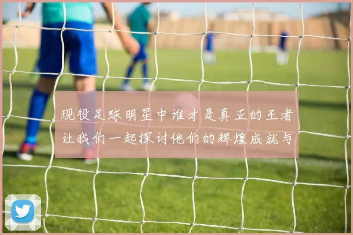 现役足球明星中谁才是真正的王者让我们一起探讨他们的辉煌成就与未来潜力
