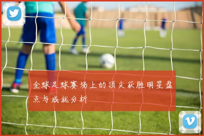 全球足球赛场上的顶尖获胜明星盘点与成就分析