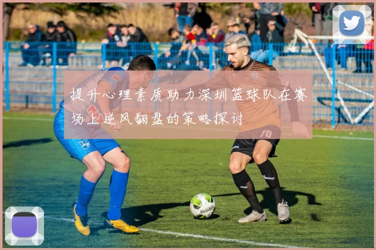 提升心理素质助力深圳篮球队在赛场上逆风翻盘的策略探讨