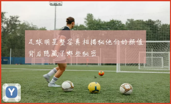 足球明星整容真相揭秘他们的颜值背后隐藏了哪些秘密