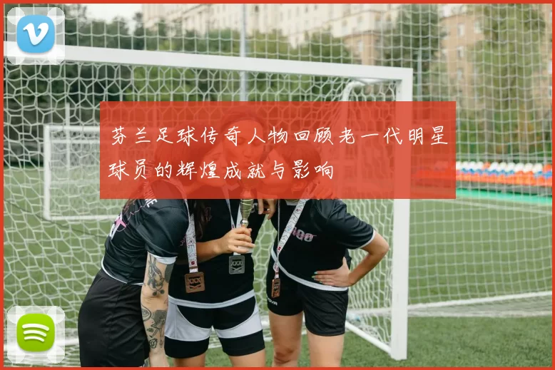 芬兰足球传奇人物回顾老一代明星球员的辉煌成就与影响