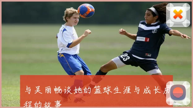 与吴丽畅谈她的篮球生涯与成长历程的故事