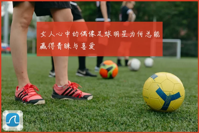 女人心中的偶像足球明星为何总能赢得青睐与喜爱