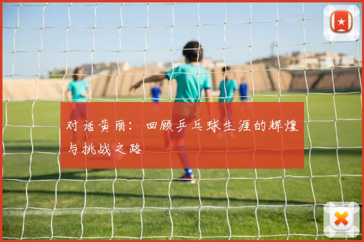 对话黄丽：回顾乒乓球生涯的辉煌与挑战之路