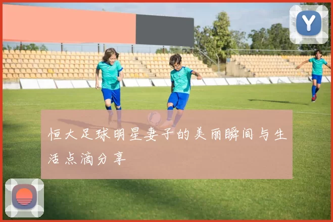 恒大足球明星妻子的美丽瞬间与生活点滴分享