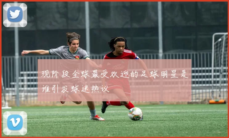 现阶段全球最受欢迎的足球明星是谁引发球迷热议