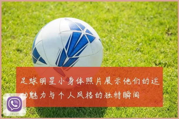 足球明星小身体照片展示他们的运动魅力与个人风格的独特瞬间