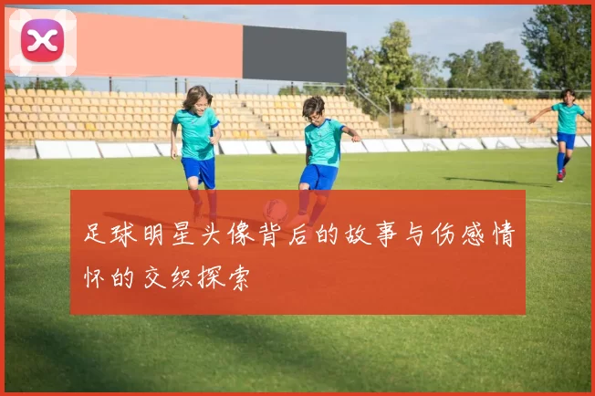 足球明星头像背后的故事与伤感情怀的交织探索