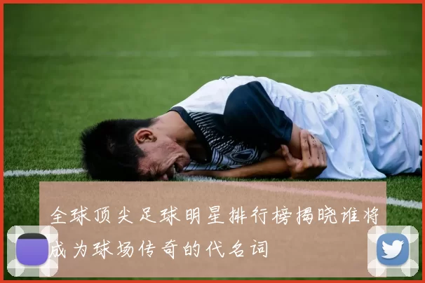 全球顶尖足球明星排行榜揭晓谁将成为球场传奇的代名词
