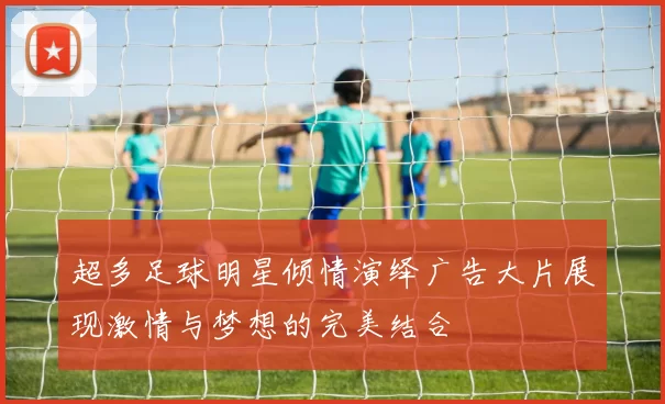 超多足球明星倾情演绎广告大片展现激情与梦想的完美结合