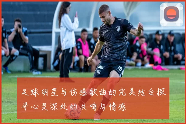 足球明星与伤感歌曲的完美结合探寻心灵深处的共鸣与情感
