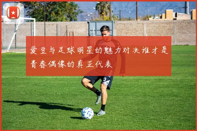 爱豆与足球明星的魅力对决谁才是青春偶像的真正代表