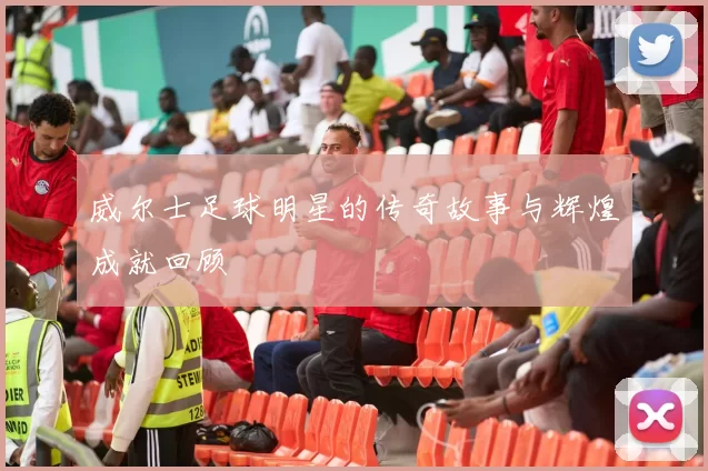 威尔士足球明星的传奇故事与辉煌成就回顾