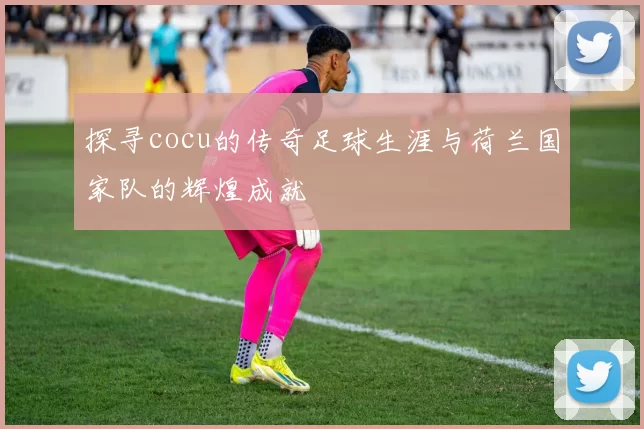 探寻cocu的传奇足球生涯与荷兰国家队的辉煌成就