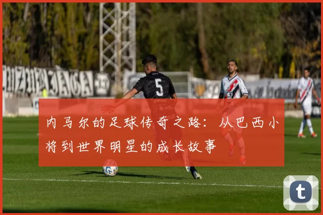 内马尔的足球传奇之路：从巴西小将到世界明星的成长故事