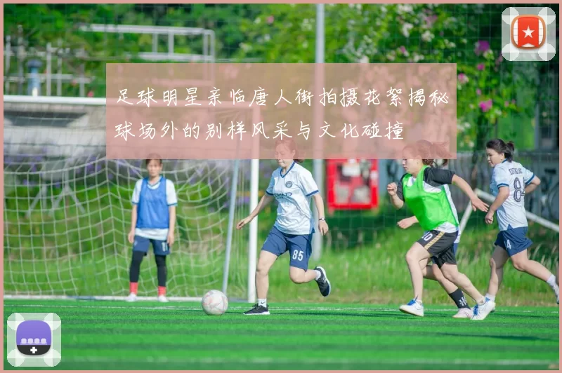 足球明星亲临唐人街拍摄花絮揭秘球场外的别样风采与文化碰撞