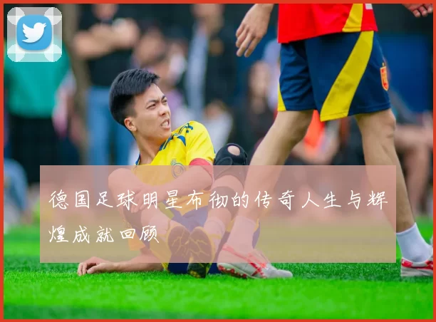 德国足球明星布彻的传奇人生与辉煌成就回顾