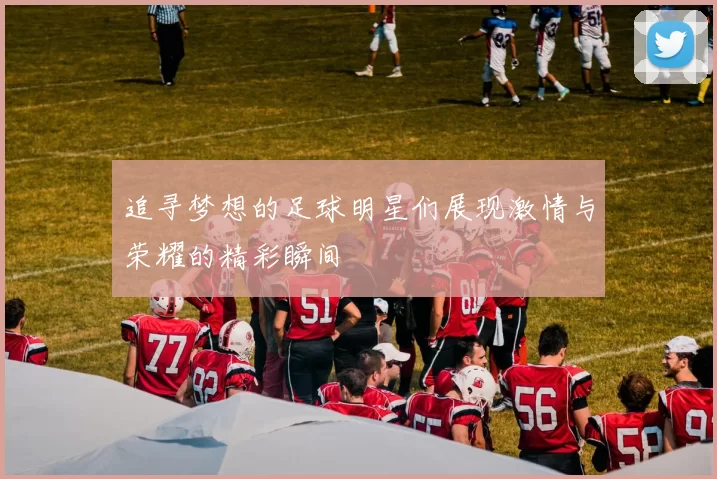 追寻梦想的足球明星们展现激情与荣耀的精彩瞬间