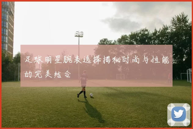足球明星腕表选择揭秘时尚与性能的完美结合