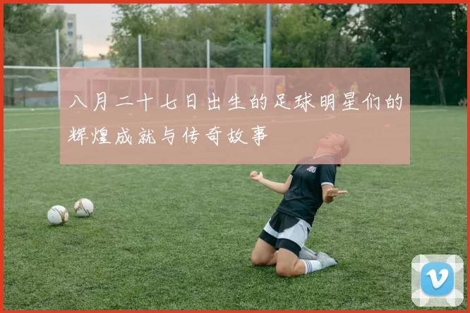 八月二十七日出生的足球明星们的辉煌成就与传奇故事