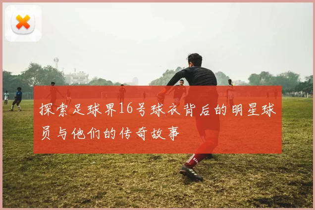 探索足球界16号球衣背后的明星球员与他们的传奇故事