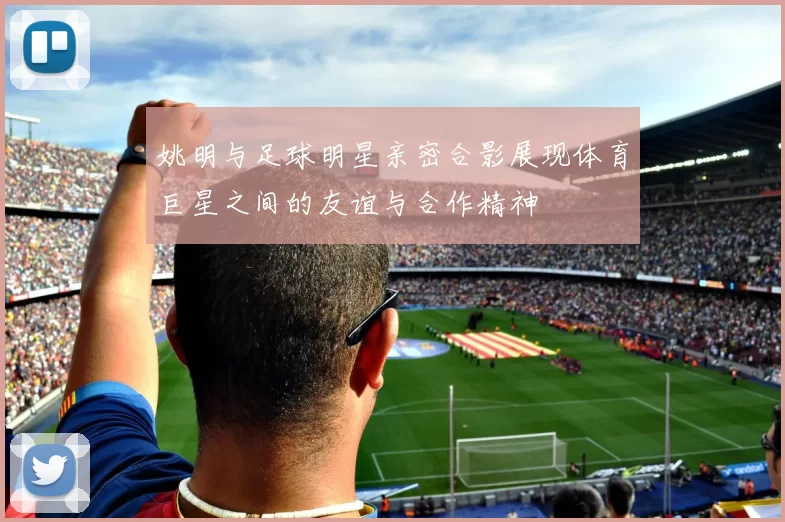 姚明与足球明星亲密合影展现体育巨星之间的友谊与合作精神