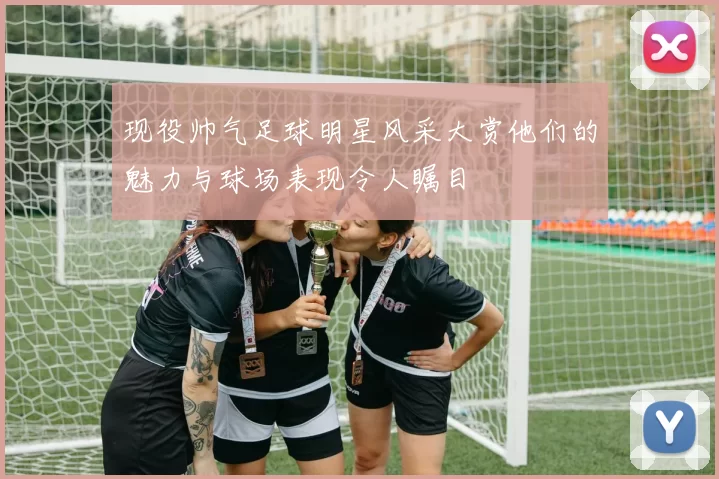 现役帅气足球明星风采大赏他们的魅力与球场表现令人瞩目