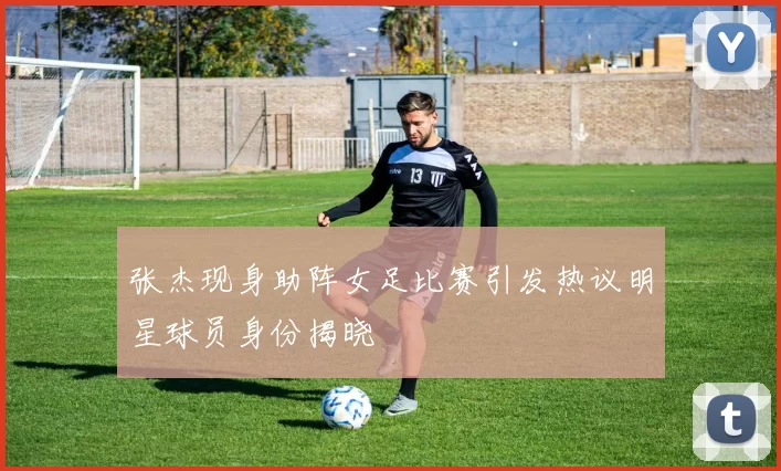 张杰现身助阵女足比赛引发热议明星球员身份揭晓
