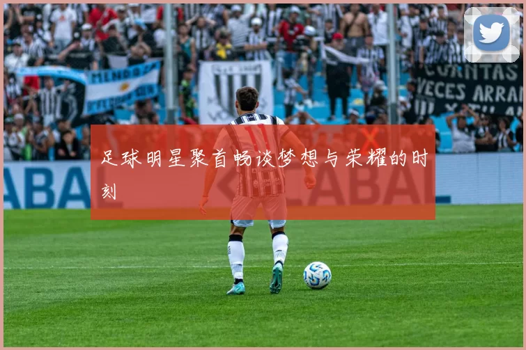 足球明星聚首畅谈梦想与荣耀的时刻
