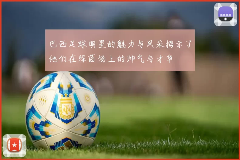 巴西足球明星的魅力与风采揭示了他们在绿茵场上的帅气与才华