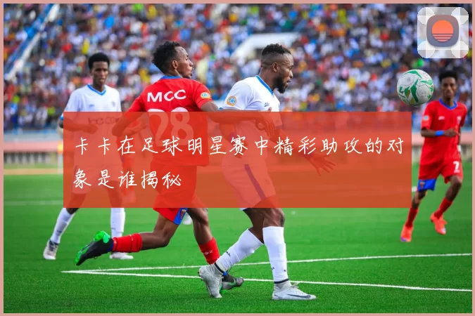 卡卡在足球明星赛中精彩助攻的对象是谁揭秘