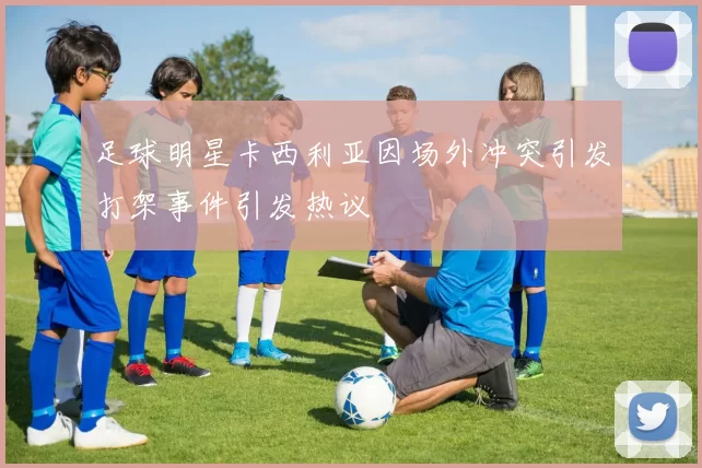 足球明星卡西利亚因场外冲突引发打架事件引发热议