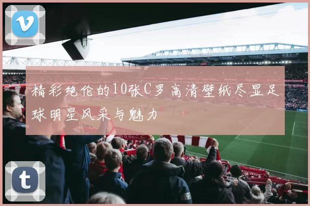 精彩绝伦的10张C罗高清壁纸尽显足球明星风采与魅力