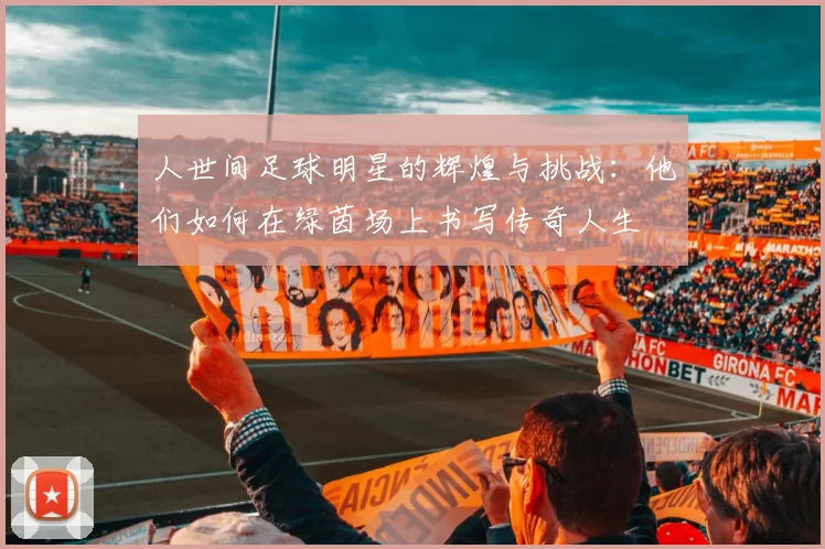人世间足球明星的辉煌与挑战：他们如何在绿茵场上书写传奇人生