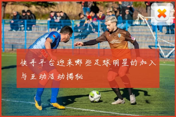 快手平台迎来哪些足球明星的加入与互动活动揭秘