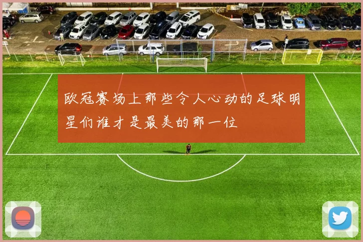 欧冠赛场上那些令人心动的足球明星们谁才是最美的那一位
