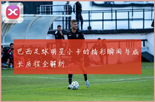 巴西足球明星小卡的精彩瞬间与成长历程全解析