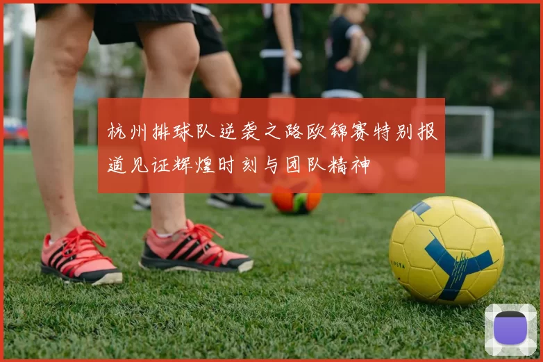 杭州排球队逆袭之路欧锦赛特别报道见证辉煌时刻与团队精神