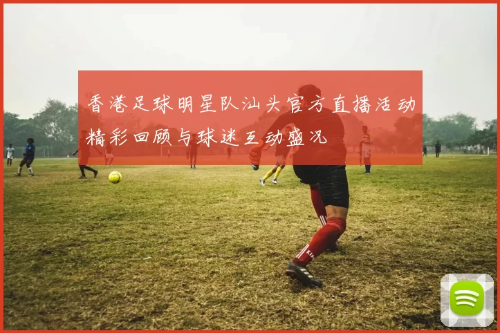 香港足球明星队汕头官方直播活动精彩回顾与球迷互动盛况