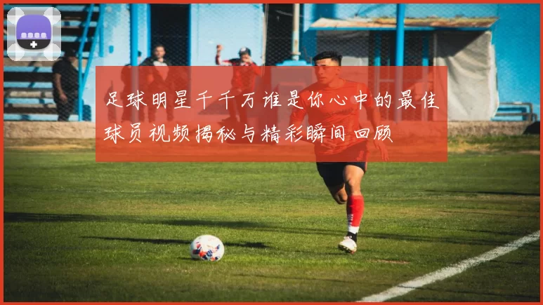 足球明星千千万谁是你心中的最佳球员视频揭秘与精彩瞬间回顾