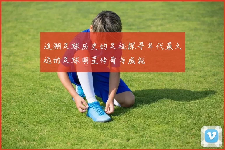 追溯足球历史的足迹探寻年代最久远的足球明星传奇与成就
