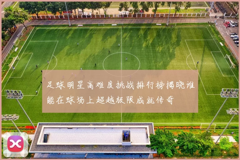 足球明星高难度挑战排行榜揭晓谁能在球场上超越极限成就传奇