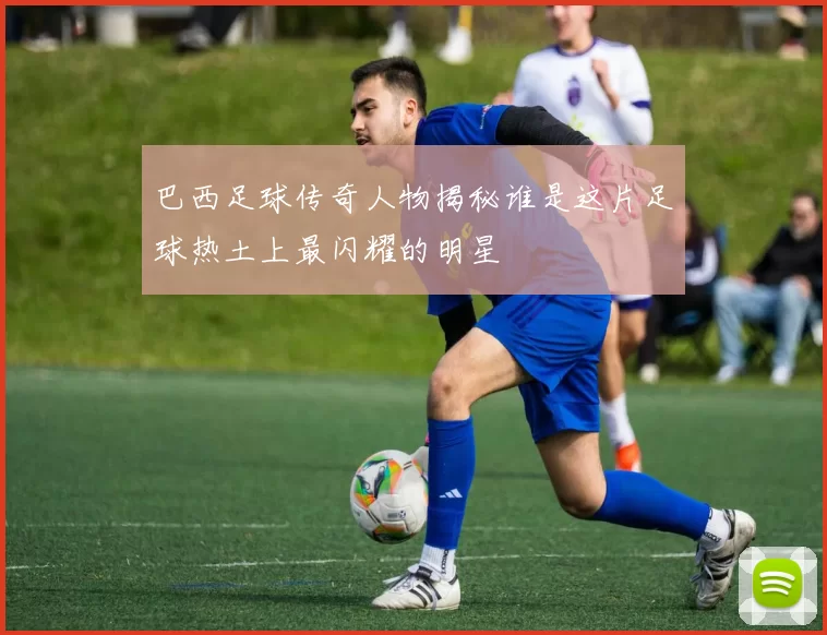 巴西足球传奇人物揭秘谁是这片足球热土上最闪耀的明星