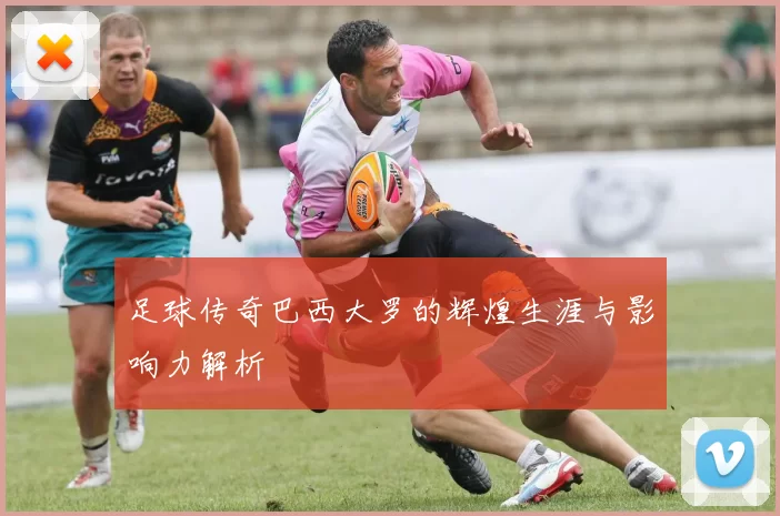 足球传奇巴西大罗的辉煌生涯与影响力解析