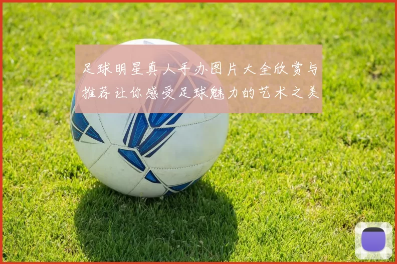 足球明星真人手办图片大全欣赏与推荐让你感受足球魅力的艺术之美